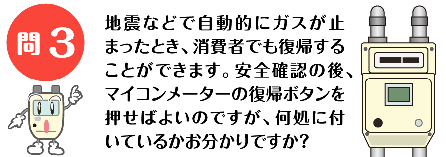 地震などで自動的にガスが止まったとき、消費者でも復帰することができます。 安全確認の後、マイコンメーターの復帰ボタンを押せばよいのですが、 何処に付いているかお分かりですか？